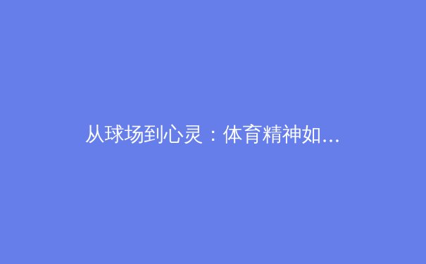 从球场到心灵：体育精神如何塑造社会凝聚力与个人品格