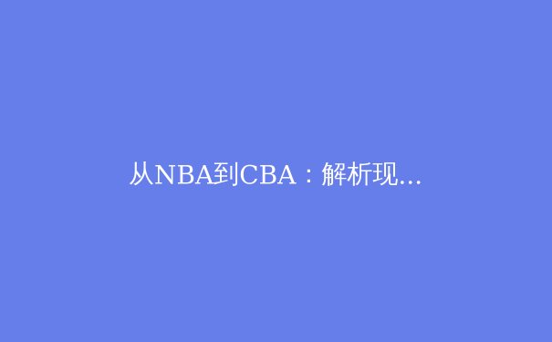 从NBA到CBA：解析现代篮球战术体系的全球化演变与本土化实践 - 3